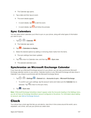 Page 116Apps and Features 107  
 The Calendar app opens. 
2. Tap a date and then tap an event. 
 The event details appear. 
 In event details, tap  to edit the event. 
 In event details, tap  and follow the prompts. 
Sync Calendars 
You can select which calendars you‘d like to sync on your phone, along with what types of information 
you want to sync. 
1. Tap  >  > Calendar . 
 The Calendar app opens. 
2. Tap  > Calendars to display. 
3. Select the desired options by adding or removing check marks from the...