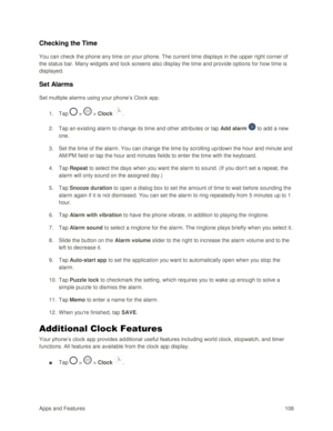 Page 117Apps and Features 108  
Checking the Time  
You can check the phone any time on your phone. The current time displays in the upper right corner of 
the status bar. Many widgets and lock screens also display the time and provide options for how time is 
displayed. 
Set Alarms  
Set multiple alarms using your phone‘s Clock app. 
1. Tap  >  > Clock . 
2. Tap an existing alarm to change its time and other attributes or tap Add alarm  to add a new 
one. 
3. Set the time of the alarm. You can change the time...