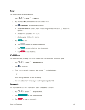 Page 118Apps and Features 109  
Timer 
The timer provides a countdown timer. 
1. Tap  >  > Clock  > Timer tab. 
2. Tap the Hour/Minute/Second sections to set the timer. 
3. Tap  > Settings to set the following options: 
 Alert with vibration: Set the phone vibrate along with the alert sound. (A checkmark 
appears.)  
 Alert sound: Select the alert sound.  
 Alert volume: Set the alert volume. 
4. Tap  to start. 
 Tap  to reset the timer and start over. 
 Tap  to resume the timer after its stopped. 
 Tap...