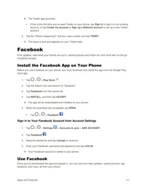 Page 120Apps and Features 111  
 The Twitter app launches. 
 If this is the first time you‘ve used Twitter on your phone, tap Sign in to sign in to an existing 
account, or tap Create my account or Sign up a different account to set up a new Twitter 
account. 
2. Tap the ―W hat‘s happening?‖ text box, type a tweet, and tap TWEET. 
 The tweet is sent and appears on your Twitter feed. 
Facebook 
Post updates, read what your friends are up to, upload pictures and check-ins, and more with on-the-go 
Facebook...