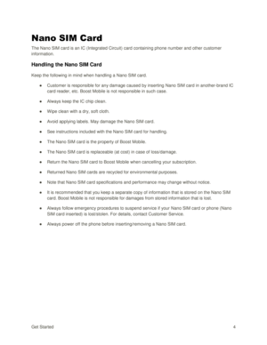 Page 13Get Started 4 
Nano SIM Card 
The Nano SIM card is an IC (Integrated Circuit) card containing phone number and other customer 
information. 
Handling the Nano SIM Card 
Keep the following in mind when handling a Nano SIM card. 
● Customer is responsible for any damage caused by inserting Nano SIM card in another-brand IC 
card reader, etc. Boost Mobile is not responsible in such case. 
● Always keep the IC chip clean. 
● Wipe clean with a dry, soft cloth. 
● Avoid applying labels. May damage the Nano SIM...