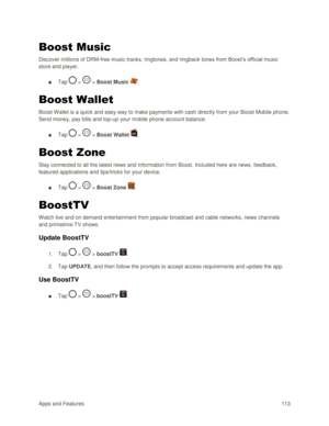 Page 122Apps and Features 113  
Boost Music 
Discover millions of DRM-free music tracks, ringtones, and ringback tones from Boost‘s official music 
store and player.  
■ Tap  >  > Boost Music .  
Boost Wallet 
Boost Wallet is a quick and easy way to make payments with cash directly from your Boost Mobile phone. 
Send money, pay bills and top-up your mobile phone account balance.  
■ Tap  >  > Boost Wallet .  
Boost Zone 
Stay connected to all the latest news and information from Boost. Included here are news,...