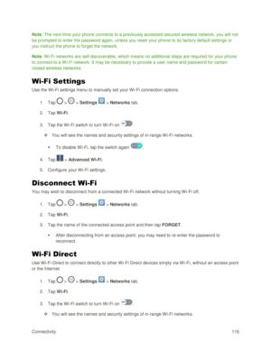 Page 125Connectivity 116 
Note: The next time your phone connects to a previously accessed secured wireless network, you will not 
be prompted to enter the password again, unless you reset your phone to its factory default settings or 
you instruct the phone to forget the network. 
Note: Wi-Fi networks are self-discoverable, which means no additional steps are required for your phone 
to connect to a Wi-Fi network. It may be necessary to provide a user name and password for certain 
closed wireless networks....