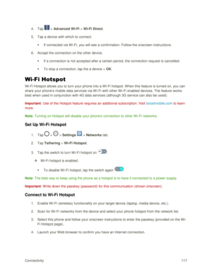 Page 126Connectivity 117 
4. Tap  > Advanced Wi-Fi > Wi-Fi Direct. 
5. Tap a device with which to connect. 
 If connected via Wi-Fi, you will see a confirmation. Follow the onscreen instructions. 
6. Accept the connection on the other device. 
 If a connection is not accepted after a certain period, the connection request is cancelled. 
 To stop a connection, tap the a device > OK. 
Wi-Fi Hotspot 
Wi-Fi Hotspot allows you to turn your phone into a Wi-Fi hotspot. When this feature is turned on, you can 
share...