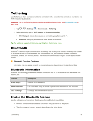 Page 127Connectivity 118 
Tethering 
Use Tethering to share your device‘s Internet connection with a computer that connects to your device via 
Wi-Fi hotspot or by Bluetooth. 
Important: Use of the Tethering feature requires an additional subscription. Visit boostmobile.com to 
learn more. 
1. Tap  >  > Settings  > Networks tab > Tethering. 
2. Select a tethering option: Wi-Fi hotspot or Bluetooth tethering. 
 Wi-Fi hotspot: Allows other devices to connect to your phone via W i-Fi. 
 Bluetooth: Pair your phone...