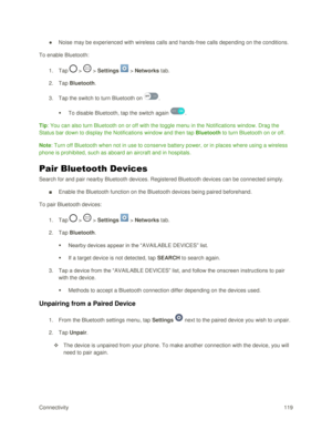 Page 128Connectivity 119 
● Noise may be experienced with wireless calls and hands-free calls depending on the conditions. 
To enable Bluetooth: 
1. Tap  >  > Settings  > Networks tab. 
2. Tap Bluetooth. 
3. Tap the switch to turn Bluetooth on . 
 To disable Bluetooth, tap the switch again . 
Tip: You can also turn Bluetooth on or off with the toggle menu in the Notifications window. Drag the 
Status bar down to display the Notifications window and then tap Bluetooth to turn Bluetooth on or off. 
Note: Turn off...