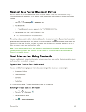 Page 129Connectivity 120 
Connect to a Paired Bluetooth Device 
You can listen to music over a Bluetooth stereo headset, or have hands-free conversations using a 
compatible Bluetooth headset or car kit. It‘s the same procedure to set up stereo audio and hands-free 
devices. 
1. Tap  >  > Settings  > Networks tab. 
2. Tap Bluetooth. 
 Paired Bluetooth devices appear in the ―PAIRED DEVICES‖ list. 
3. Tap a device from the ―PAIRED DEVICES‖ list. 
 Your phone connects to the paired device. 
The pairing and...