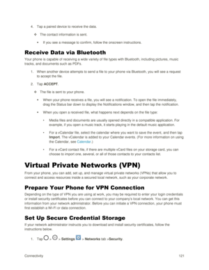Page 130Connectivity 121 
4. Tap a paired device to receive the data. 
 The contact information is sent. 
 If you see a message to confirm, follow the onscreen instructions. 
Receive Data via Bluetooth 
Your phone is capable of receiving a wide variety of file types with Bluetooth, including pictures, music 
tracks, and documents such as PDFs. 
1. When another device attempts to send a file to your phone via Bluetooth, you will see a request 
to accept the file. 
2. Tap ACCEPT. 
 The file is sent to your...