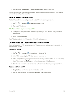 Page 131Connectivity 122 
2. Tap Certificate management > Install from storage for desired certificates. 
You can then download and install the certificates needed to access your local network. Your network 
administrator can tell you how to do this. 
Add a VPN Connection 
Use the W ireless & networks settings menu to add a VPN connection to your phone. 
1. Tap  >  > Settings  > General tab >More > VPN. 
2. Tap Add VPN network. 
Note: A screen lock is required to configure VPN.  
3. Configure the settings...