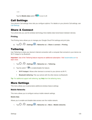 Page 134Settings 125 
– or –  
Tap the Mobile data switch  to turn it off. 
Call Settings 
Your phones Call settings menu lets you configure options. For details on your phones Call settings, see 
Call Settings. 
Share & Connect 
Your phone lets you use the wireless technology that enables data transmission between devices. 
Printing 
The Printing menu allows you to manage your Google Cloud Print settings and print jobs. 
■ Tap  >  > Settings  > Networks tab > Share & connect > Printing. 
Tethering 
Use...