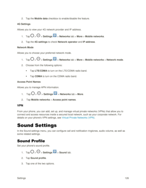 Page 135Settings 126 
2. Tap the Mobile data checkbox to enable/disable the feature. 
4G Settings 
Allows you to view your 4G network provider and IP address. 
1. Tap  >  > Settings  > Networks tab > More > Mobile networks.  
2. Tap the 4G settings to check Network operator and IP address. 
Network Mode 
Allows you to choose your preferred network mode. 
1. Tap  >  > Settings  > Networks tab > More > Mobile networks > Network mode. 
2. Choose from the following options: 
 Tap LTE/CDMA to turn on the LTE/CDMA...