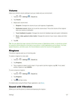 Page 136Settings 127 
Volume 
Adjust your phones volume settings to suit your needs and your environment. 
1. Tap  >  > Settings  > Sound tab. 
2. Tap Volume. 
3. Adjust each volume level. 
 Ringtone: Changes the volume of your call ringtones (if applicable). 
 Notification sound: Allows you to set this volume level. This is the volume of the ringtone 
when you receive a notification. 
 Touch feedback & system: Changes the volume for feedback taps and system notifications. 
 Music, video, games & other...