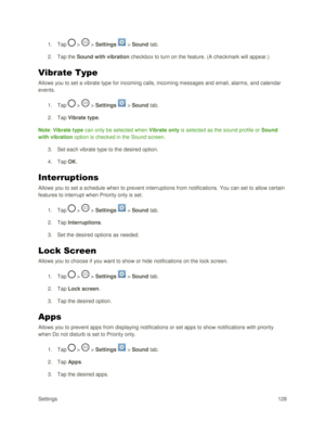 Page 137Settings 128 
1. Tap  >  > Settings  > Sound tab. 
2. Tap the Sound with vibration checkbox to turn on the feature. (A checkmark will appear.) 
Vibrate Type 
Allows you to set a vibrate type for incoming calls, incoming messages and email, alarms, and calendar 
events. 
1. Tap  >  > Settings  > Sound tab. 
2. Tap Vibrate type. 
Note: Vibrate type can only be selected when Vibrate only is selected as the sound profile or Sound 
with vibration option is checked in the Sound screen. 
3. Set each vibrate...