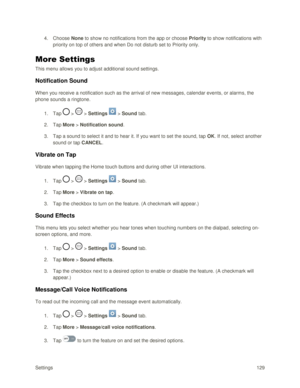 Page 138Settings 129 
4. Choose None to show no notifications from the app or choose Priority to show notifications with 
priority on top of others and when Do not disturb set to Priority only. 
More Settings 
This menu allows you to adjust additional sound settings. 
Notification Sound 
When you receive a notification such as the arrival of new messages, calendar events, or alarms, the 
phone sounds a ringtone. 
1. Tap  >  > Settings  > Sound tab. 
2. Tap More > Notification sound. 
3. Tap a sound to select it...