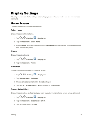 Page 139Settings 130 
Display Settings 
Adjusting your phones display settings not only helps you see what you want, it can also help increase 
battery life. 
Home Screen 
Configure your phones home screen settings. 
Select Home 
Choose the desired Home theme. 
1. Tap  >  > Settings  > Display tab. 
2. Tap Home screen > Select Home. 
3. Choose Home (standard Android layout) or EasyHome (simplified version for users less familiar 
with Android navigation). 
Theme 
Choose the desired theme. 
1. Tap  >  > Settings...
