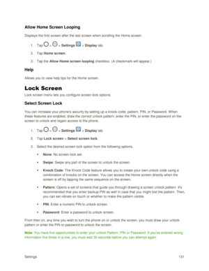Page 140Settings 131 
Allow Home Screen Looping 
Displays the first screen after the last screen when scrolling the Home screen. 
1. Tap  >  > Settings  > Display tab. 
2. Tap Home screen. 
3. Tap the Allow Home screen looping checkbox. (A checkmark will appear.) 
Help 
Allows you to view help tips for the Home screen. 
Lock Screen 
Lock screen menu lets you configure screen lock options. 
Select Screen Lock 
You can increase your phones security by setting up a knock-code, pattern, PIN, or Password. W hen...