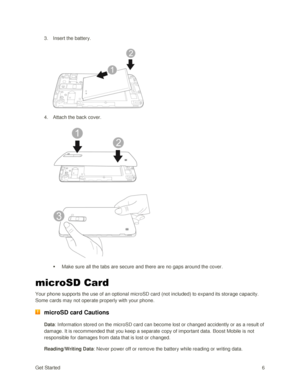 Page 15Get Started 6 
3. Insert the battery. 
 
 
4. Attach the back cover. 
 
 
 Make sure all the tabs are secure and there are no gaps around the cover. 
microSD Card 
Your phone supports the use of an optional microSD card (not included) to expand its storage capacity. 
Some cards may not operate properly with your phone. 
 microSD card Cautions 
Data: Information stored on the microSD card can become lost or changed accidently or as a result of 
damage. It is recommended that you keep a separate copy of...