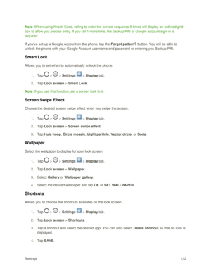 Page 141Settings 132 
Note: W hen using Knock Code, failing to enter the correct sequence 5 times will display an outlined grid 
box to allow you precise entry. If you fail 1 more time, the backup PIN or Google account sign-in is 
required. 
If you‗ve set up a Google Account on the phone, tap the Forgot pattern? button. You will be able to 
unlock the phone with your Google Account username and password or entering you Backup PIN.  
Smart Lock 
Allows you to set when to automatically unlock the phone. 
1. Tap  >...