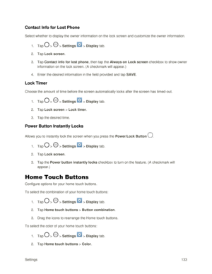 Page 142Settings 133 
Contact Info for Lost Phone 
Select whether to display the owner information on the lock screen and customize the owner information. 
1. Tap  >  > Settings  > Display tab. 
2. Tap Lock screen. 
3. Tap Contact info for lost phone, then tap the Always on Lock screen checkbox to show owner 
information on the lock screen. (A checkmark will appear.) 
4. Enter the desired information in the field provided and tap SAVE. 
Lock Timer 
Choose the amount of time before the screen automatically locks...