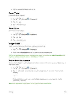 Page 143Settings 134 
3. Tap the desired color theme from the list. 
Font Type 
Choose the desired font type. 
1. Tap  >  > Settings  > Display tab. 
2. Tap Font type. 
3. Tap a desired font type. 
Font Size 
Choose the desired font size. 
1. Tap  >  > Settings  > Display tab. 
2. Tap Font size. 
3. Tap a desired font size. 
Brightness 
Adjust your screen‘s contrast (brightness) to suit your surroundings. 
1. Tap  >  > Settings  > Display tab. 
2. Scroll down to Brightness and use the slider to set the...