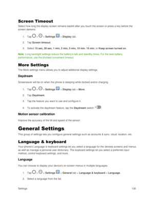 Page 144Settings 135 
Screen Timeout 
Select how long the display screen remains backlit after you touch the screen or press a key before the 
screen darkens. 
1. Tap  >  > Settings  > Display tab. 
2. Tap Screen timeout. 
3. Select 15 sec, 30 sec, 1 min, 2 min, 5 min, 10 min, 15 min, or Keep screen turned on. 
Note: Long backlight settings reduce the battery‘s talk and standby times. For the best battery 
performance, use the shortest convenient timeout. 
More Settings 
The More settings menu allows you to...