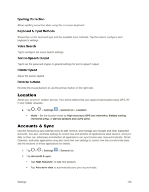 Page 145Settings 136 
Spelling Correction 
Allows spelling correction when using the on-screen keyboard.  
Keyboard & Input Methods 
Shows the current keyboard type and the available input methods. Tap the options configure each 
keyboard‘s settings.  
Voice Search 
Tap to configure the Voice Search settings. 
Text-to-Speech Output 
Tap to set the preferred engine or general settings for text-to-speech output. 
Pointer Speed 
Adjust the pointer speed. 
Reverse buttons  
Reverse the mouse buttons to use the...