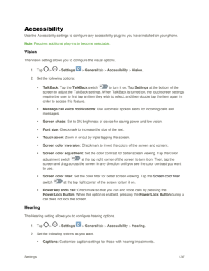 Page 146Settings 137 
Accessibility 
Use the Accessibility settings to configure any accessibility plug-ins you have installed on your phone. 
Note: Requires additional plug-ins to become selectable. 
Vision 
The Vision setting allows you to configure the visual options. 
1. Tap  >  > Settings  > General tab > Accessibility > Vision. 
2. Set the following options:  
 TalkBack: Tap the TalkBack switch  to turn it on. Tap Settings at the bottom of the 
screen to adjust the TalkBack settings. When TalkBack is...