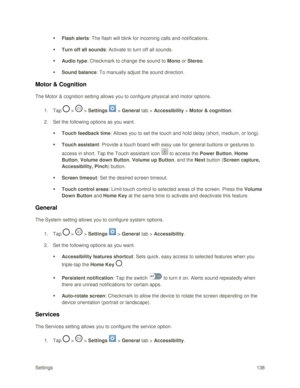 Page 147Settings 138 
 Flash alerts: The flash will blink for incoming calls and notifications. 
 Turn off all sounds: Activate to turn off all sounds. 
 Audio type: Checkmark to change the sound to Mono or Stereo. 
 Sound balance: To manually adjust the sound direction. 
Motor & Cognition 
The Motor & cognition setting allows you to configure physical and motor options. 
1. Tap  >  > Settings  > General tab > Accessibility > Motor & cognition. 
2. Set the following options as you want.  
 Touch feedback...