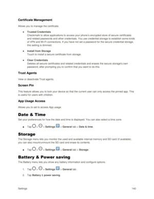 Page 149Settings 140 
Certificate Management 
Allows you to manage the certificate. 
● Trusted Credentials 
Checkmark to allow applications to access your phone‘s encrypted store of secure certificates 
and related passwords and other credentials. You use credential storage to establish some kinds 
of VPN and W i-Fi connections. If you have not set a password for the secure credential storage, 
this setting is dimmed. 
● Install from Storage 
Touch to install a secure certificate from storage. 
● Clear...