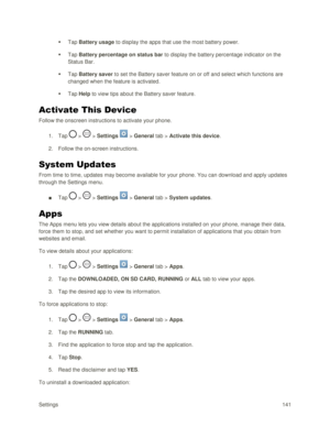 Page 150Settings 141 
 Tap Battery usage to display the apps that use the most battery power. 
 Tap Battery percentage on status bar to display the battery percentage indicator on the 
Status Bar. 
 Tap Battery saver to set the Battery saver feature on or off and select which functions are 
changed when the feature is activated. 
 Tap Help to view tips about the Battery saver feature. 
Activate This Device 
Follow the onscreen instructions to activate your phone. 
1. Tap  >  > Settings  > General tab >...