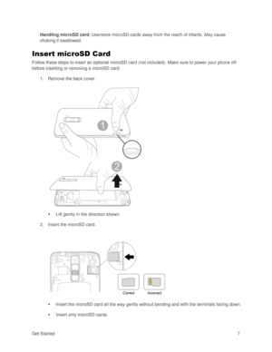 Page 16Get Started 7 
Handling microSD card: Use/store microSD cards away from the reach of infants. May cause 
choking if swallowed. 
Insert microSD Card 
Follow these steps to insert an optional microSD card (not included). Make sure to power your phone off 
before inserting or removing a microSD card. 
1. Remove the back cover. 
 
 
 Lift gently in the direction shown. 
2. Insert the microSD card. 
 
 
 Insert the microSD card all the way gently without bending and with the terminals facing down. 
 Insert...