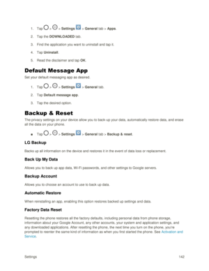 Page 151Settings 142 
1. Tap  >  > Settings  > General tab > Apps. 
2. Tap the DOWNLOADED tab. 
3. Find the application you want to uninstall and tap it. 
4. Tap Uninstall. 
5. Read the disclaimer and tap OK. 
Default Message App 
Set your default messaging app as desired. 
1. Tap  >  > Settings  > General tab. 
2. Tap Default message app. 
3. Tap the desired option. 
Backup & Reset 
The privacy settings on your device allow you to back-up your data, automatically restore data, and erase 
all the data on your...