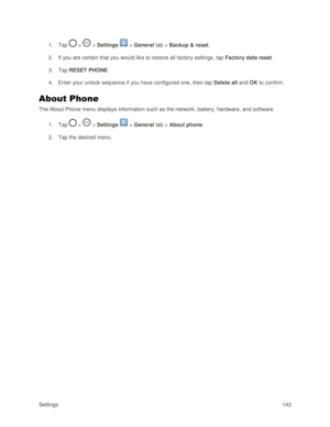 Page 152Settings 143 
1. Tap  >  > Settings  > General tab > Backup & reset. 
2. If you are certain that you would like to restore all factory settings, tap Factory data reset. 
3. Tap RESET PHONE. 
4. Enter your unlock sequence if you have configured one, then tap Delete all and OK to confirm. 
About Phone 
The About Phone menu displays information such as the network, battery, hardware, and software. 
1. Tap  >  > Settings  > General tab > About phone. 
2. Tap the desired menu.  