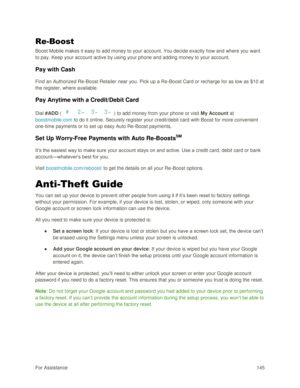 Page 154For Assistance 145 
Re-Boost 
Boost Mobile makes it easy to add money to your account. You decide exactly how and where you want 
to pay. Keep your account active by using your phone and adding money to your account. 
Pay with Cash 
Find an Authorized Re-Boost Retailer near you. Pick up a Re-Boost Card or recharge for as low as $10 at 
the register, where available. 
Pay Anytime with a Credit/Debit Card 
Dial #ADD (    ) to add money from your phone or visit My Account at 
boostmobile.com to do it...