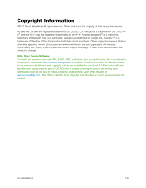 Page 155For Assistance 146 
Copyright Information 
©2015 Boost Worldwide All rights reserved. Other marks are the property of their respective owners. 
LG and the LG logo are registered trademarks of LG Corp. LG Tribute 5 is a trademark of LG Corp. Wi-
Fi® and the W i-Fi logo are registered trademarks of the Wi-Fi Alliance. Bluetooth® is a registered 
trademark of Bluetooth SIG, Inc. worldwide. Google is a trademark of Google Inc. microSD™ is a 
trademark of SanDisk. Other trademarks and trade names are those of...