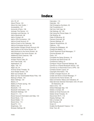 Page 156Index 147 
Index 
4G LTE, 87 
About Phone, 143 
About the User Guide, 1 
Accessibility, 137 
Accounts & Sync, 136 
Activate This Device, 141 
Activation and Service, 19 
Add a Bookmark, 88 
Add a Contact, 65 
Add a VPN Connection, 122 
Add an Email Account, 81 
Add an Event to the Calendar, 106 
Add an Exchange Account, 82 
Add Another Google (Gmail) Account, 80 
Add Folders to the Home Screen, 50 
Add Shortcuts to the Home Screen, 49 
Add W idgets to the Home Screen, 49 
Additional Clock Features, 108...