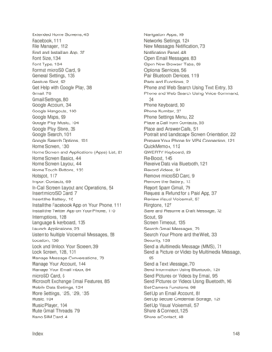 Page 157Index 148 
Extended Home Screens, 45 
Facebook, 111 
File Manager, 112 
Find and Install an App, 37 
Font Size, 134 
Font Type, 134 
Format microSD Card, 9 
General Settings, 135 
Gesture Shot, 92 
Get Help with Google Play, 38 
Gmail, 76 
Gmail Settings, 80 
Google Account, 34 
Google Hangouts, 100 
Google Maps, 99 
Google Play Music, 104 
Google Play Store, 36 
Google Search, 101 
Google Search Options, 101 
Home Screen, 130 
Home Screen and Applications (Apps) List, 21 
Home Screen Basics, 44 
Home...