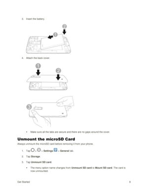Page 17Get Started 8 
3. Insert the battery. 
 
 
4. Attach the back cover. 
 
 
 Make sure all the tabs are secure and there are no gaps around the cover. 
Unmount the microSD Card 
Always unmount the microSD card before removing it from your phone. 
1. Tap  >  > Settings  > General tab. 
2. Tap Storage.  
3. Tap Unmount SD card. 
 The menu option name changes from Unmount SD card to Mount SD card. The card is 
now unmounted.  