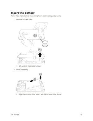 Page 19Get Started 10 
Insert the Battery 
Follow these instructions to insert your phone‘s battery safely and properly. 
1. Remove the back cover. 
 
 
 Lift gently in the direction shown. 
2. Insert the battery. 
 
 
 Align the contacts of the battery with the contacts in the phone.  