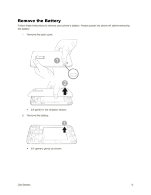 Page 21Get Started 12 
Remove the Battery 
Follow these instructions to remove your phone‘s battery. Always power the phone off before removing 
the battery. 
1. Remove the back cover. 
 
 
 Lift gently in the direction shown. 
2. Remove the battery. 
 
 
 Lift upward gently as shown.  