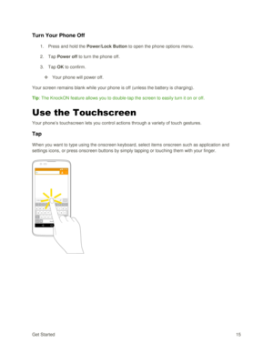 Page 24Get Started 15 
Turn Your Phone Off 
1. Press and hold the Power/Lock Button to open the phone options menu.  
2. Tap Power off to turn the phone off. 
3. Tap OK to confirm. 
 Your phone will power off. 
Your screen remains blank while your phone is off (unless the battery is charging). 
Tip: The KnockON feature allows you to double-tap the screen to easily turn it on or off. 
Use the Touchscreen 
Your phone‘s touchscreen lets you control actions through a variety of touch gestures. 
Tap 
When you want...