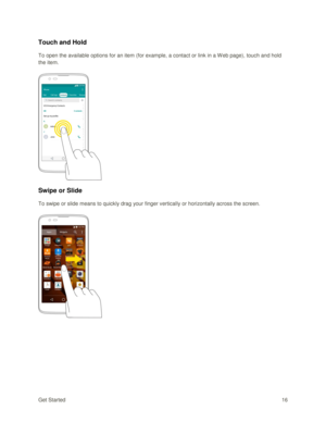 Page 25Get Started 16 
Touch and Hold 
To open the available options for an item (for example, a contact or link in a W eb page), touch and hold 
the item. 
 
 
Swipe or Slide 
To swipe or slide means to quickly drag your finger vertically or horizontally across the screen. 
 
 
   