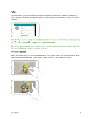 Page 27Get Started 18 
Rotate 
For most screens, you can automatically change the screen orientation from portrait to landscape by 
turning the phone sideways. When entering text, you can turn the phone sideways to bring up a bigger 
keyboard.  
 
 
Note: The Auto-rotate check box needs to be selected for the screen orientation to automatically change. 
Tap  >  > Settings  > Display tab > Auto-rotate screen. 
Tip: You can also access the screen rotation setting from the Notifications Window. Drag the Status Bar...