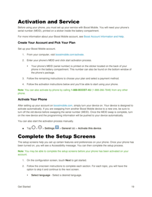 Page 28Get Started 19 
Activation and Service 
Before using your phone, you must set up your service with Boost Mobile. You will need your phone‗s 
serial number (MEID), printed on a sticker inside the battery compartment. 
For more information about your Boost Mobile account, see Boost Account Information and Help. 
Create Your Account and Pick Your Plan 
Set up your Boost Mobile account. 
1. From your computer, visit boostmobile.com/activate. 
2. Enter your phone‗s MEID and click start activation process. 
...
