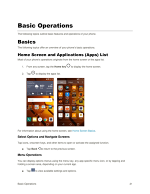 Page 30Basic Operations 21 
Basic Operations 
The following topics outline basic features and operations of your phone. 
Basics 
The following topics offer an overview of your phone‘s basic operations. 
Home Screen and Applications (Apps) List 
Most of your phone‘s operations originate from the home screen or the apps list. 
1. From any screen, tap the Home key  to display the home screen.  
2. Tap  to display the apps list. 
 
For information about using the home screen, see Home Screen Basics. 
Select Options...