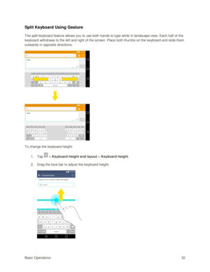 Page 41Basic Operations 32 
Split Keyboard Using Gesture 
The split keyboard feature allows you to use both hands to type while in landscape view. Each half of the 
keyboard withdraws to the left and right of the screen. Place both thumbs on the keyboard and slide them 
outwards in opposite directions. 
 
To change the keyboard height: 
1. Tap  > Keyboard height and layout > Keyboard height. 
2. Drag the blue bar to adjust the keyboard height. 
 
   