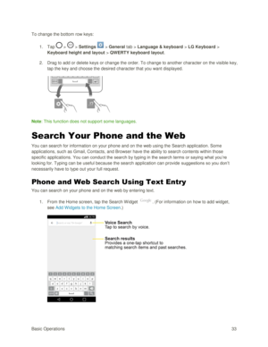 Page 42Basic Operations 33 
To change the bottom row keys: 
1. Tap  >  > Settings  > General tab > Language & keyboard > LG Keyboard > 
Keyboard height and layout > QWERTY keyboard layout. 
2. Drag to add or delete keys or change the order. To change to another character on the visible key, 
tap the key and choose the desired character that you want displayed. 
 
Note: This function does not support some languages. 
Search Your Phone and the Web 
You can search for information on your phone and on the web using...
