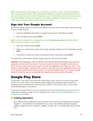 Page 45Basic Operations 36 
Note: W hen setting up a new Google Account, either on your phone or online, you will be prompted to 
add a secondary email address. Enter a second Gmail address or any other email address from which 
you currently send and receive email. This address is used to authenticate your account should you ever 
encounter problems or forget your password. It is strongly encouraged for Android users so you can 
regain access to Google services and purchases on your phone. 
Sign into Your...