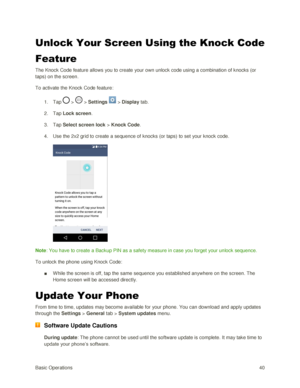 Page 49Basic Operations 40 
Unlock Your Screen Using the Knock Code 
Feature 
The Knock Code feature allows you to create your own unlock code using a combination of knocks (or 
taps) on the screen. 
To activate the Knock Code feature: 
1. Tap  >  > Settings  > Display tab. 
2. Tap Lock screen. 
3. Tap Select screen lock > Knock Code. 
4. Use the 2x2 grid to create a sequence of knocks (or taps) to set your knock code. 
 
Note: You have to create a Backup PIN as a safety measure in case you forget your unlock...