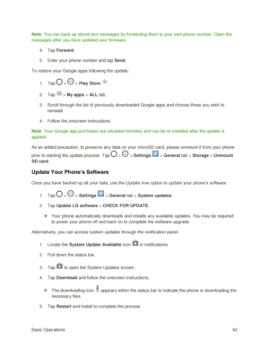 Page 51Basic Operations 42 
Note: You can back up stored text messages by forwarding them to your own phone number. Open the 
messages after you have updated your firmware. 
4. Tap Forward. 
5. Enter your phone number and tap Send. 
To restore your Google apps following the update: 
1. Tap  >  > Play Store . 
2. Tap > My apps > ALL tab. 
3. Scroll through the list of previously downloaded Google apps and choose those you wish to 
reinstall. 
4. Follow the onscreen instructions. 
Note: Your Google app purchases...